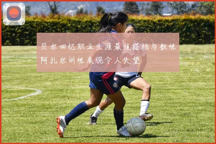 贝尔回忆职业生涯最佳搭档与教练阿扎尔训练表现令人失望