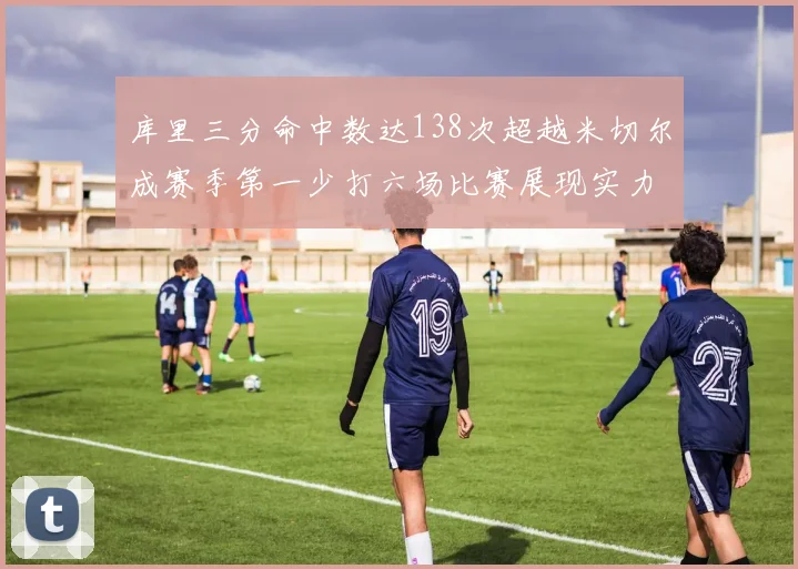 库里三分命中数达138次超越米切尔成赛季第一少打六场比赛展现实力