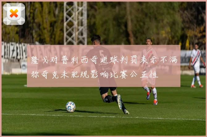 隆戈对普利西奇进球判罚表示不满称奇克未犯规影响比赛公正性