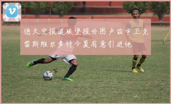 德天空报道狼堡报价图卢兹中卫克雷斯维尔多特今夏有意引进他