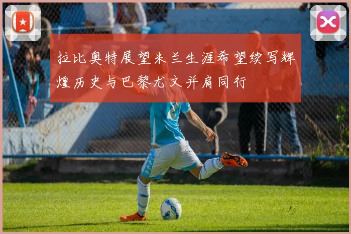 拉比奥特展望米兰生涯希望续写辉煌历史与巴黎尤文并肩同行