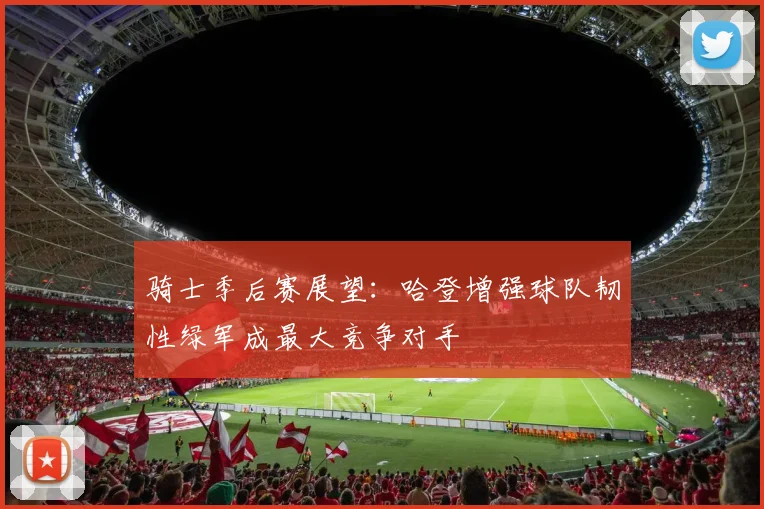 骑士季后赛展望：哈登增强球队韧性绿军成最大竞争对手
