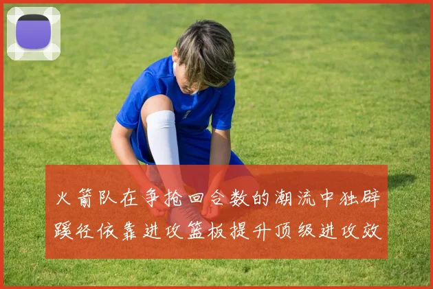 火箭队在争抢回合数的潮流中独辟蹊径依靠进攻篮板提升顶级进攻效率