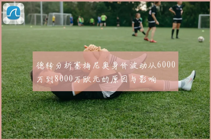 德转分析塞梅尼奥身价波动从6000万到8000万欧元的原因与影响