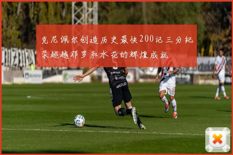 克尼佩尔创造历史最快200记三分纪录超越邓罗和水花的辉煌成就