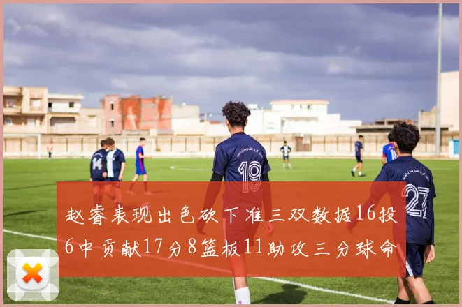 赵睿表现出色砍下准三双数据16投6中贡献17分8篮板11助攻三分球命中率高达385