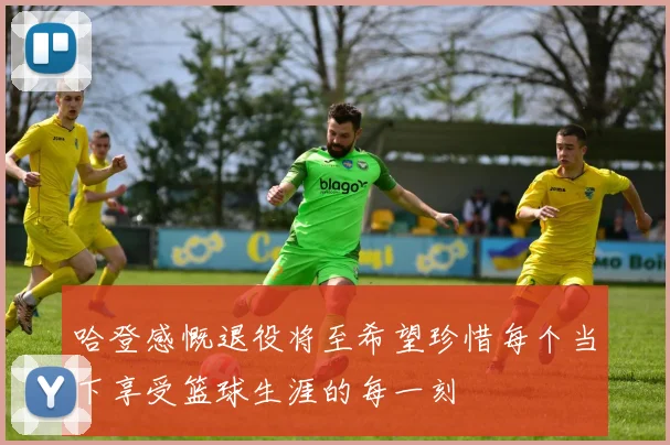 哈登感慨退役将至希望珍惜每个当下享受篮球生涯的每一刻