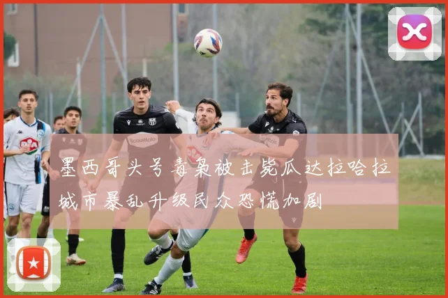 墨西哥头号毒枭被击毙瓜达拉哈拉城市暴乱升级民众恐慌加剧