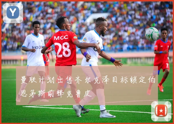 曼联计划出售齐尔克泽目标锁定伯恩茅斯前锋克鲁皮