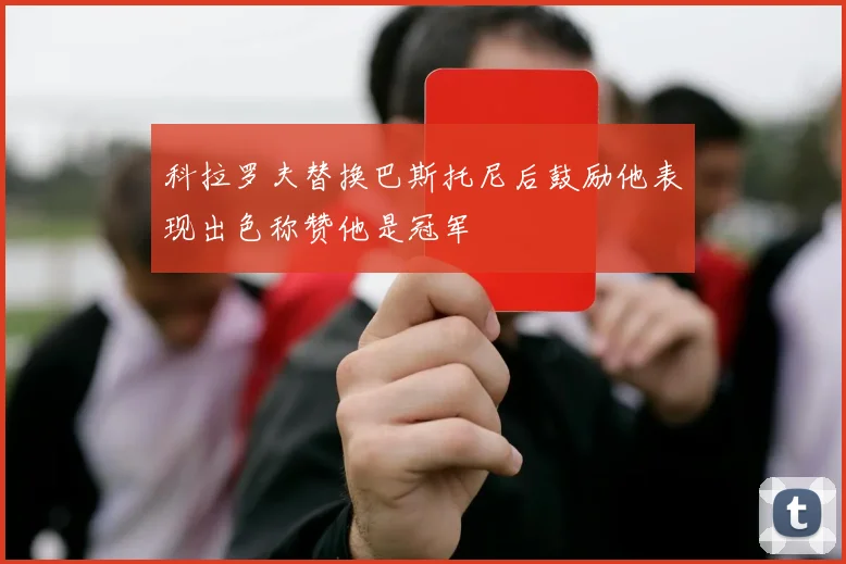 科拉罗夫替换巴斯托尼后鼓励他表现出色称赞他是冠军
