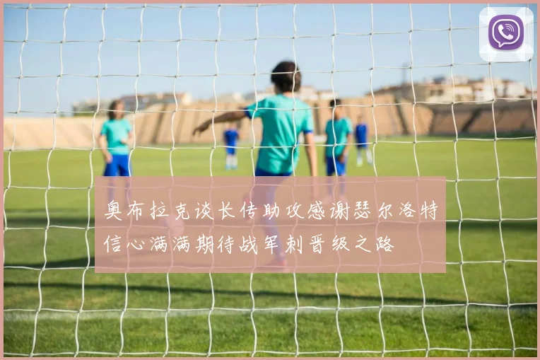 奥布拉克谈长传助攻感谢瑟尔洛特信心满满期待战军刺晋级之路