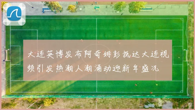 大连英博发布阿奇姆彭抵达大连视频引发热潮人潮涌动迎新年盛况