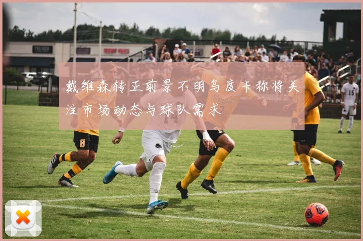 戴维森转正前景不明乌度卡称将关注市场动态与球队需求