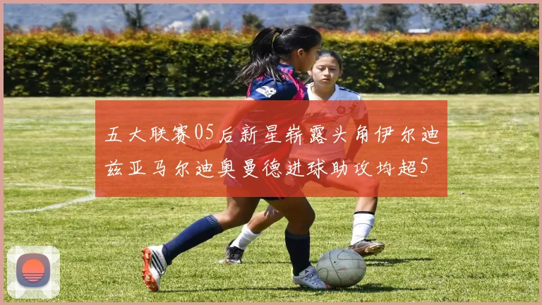 五大联赛05后新星崭露头角伊尔迪兹亚马尔迪奥曼德进球助攻均超5