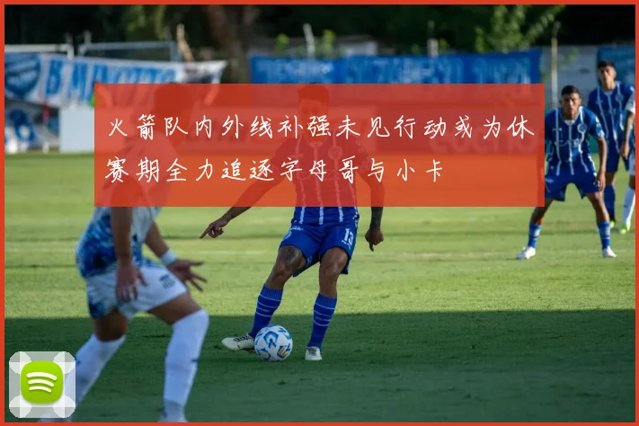 火箭队内外线补强未见行动或为休赛期全力追逐字母哥与小卡