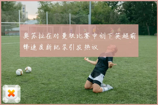 奥苏拉在对曼联比赛中创下英超前锋速度新纪录引发热议