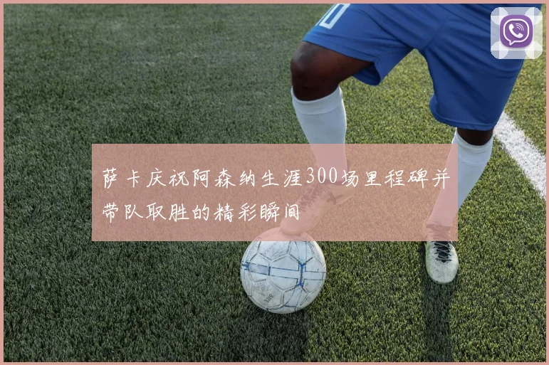 萨卡庆祝阿森纳生涯300场里程碑并带队取胜的精彩瞬间