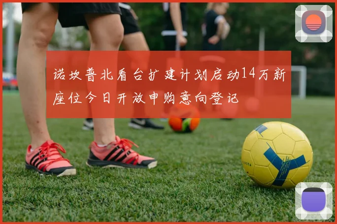 诺坎普北看台扩建计划启动14万新座位今日开放申购意向登记