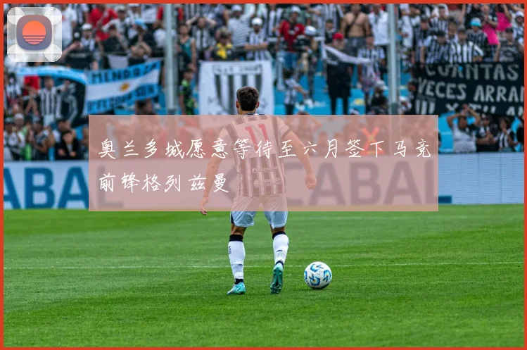 奥兰多城愿意等待至六月签下马竞前锋格列兹曼