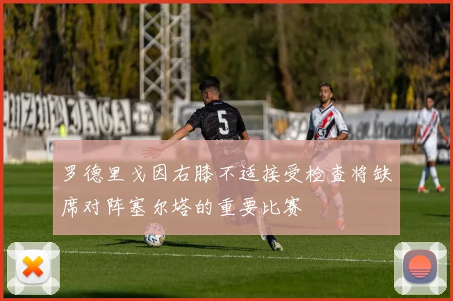 罗德里戈因右膝不适接受检查将缺席对阵塞尔塔的重要比赛