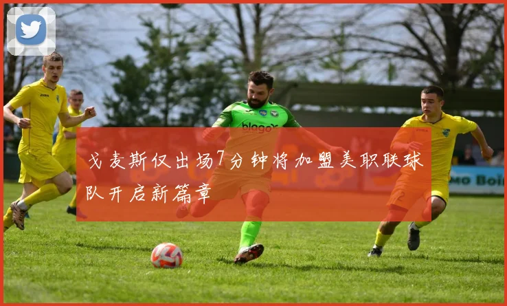 戈麦斯仅出场7分钟将加盟美职联球队开启新篇章