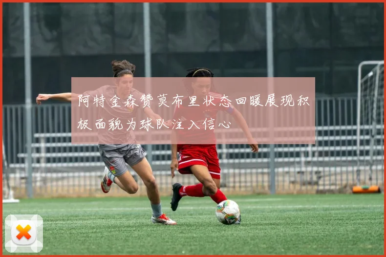 阿特金森赞莫布里状态回暖展现积极面貌为球队注入信心