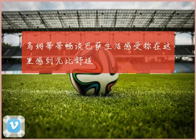 乌姆蒂蒂畅谈巴萨生活感受称在这里感到无比舒适