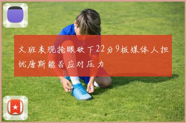 文班表现抢眼砍下22分9板媒体人担忧唐斯能否应对压力