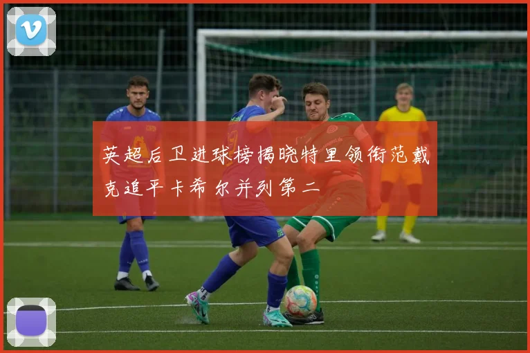 英超后卫进球榜揭晓特里领衔范戴克追平卡希尔并列第二