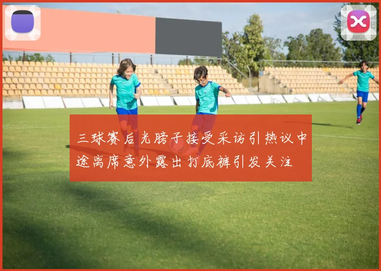 三球赛后光膀子接受采访引热议中途离席意外露出打底裤引发关注