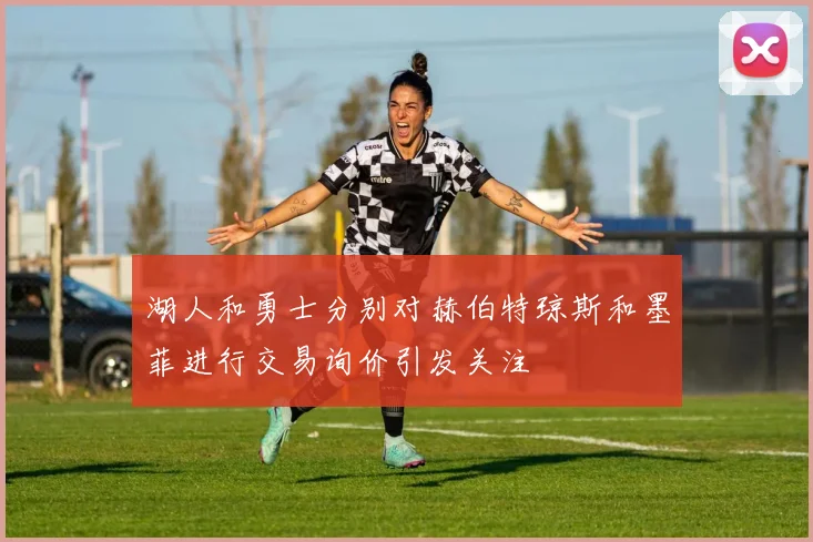 湖人和勇士分别对赫伯特琼斯和墨菲进行交易询价引发关注