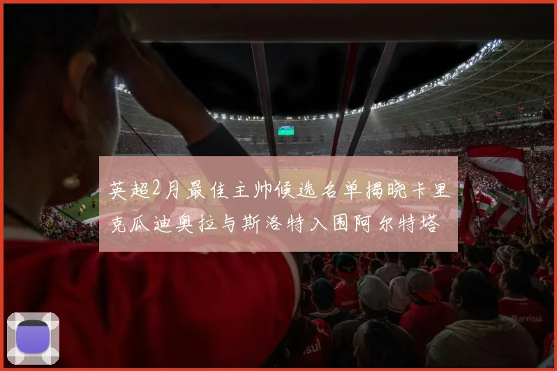 英超2月最佳主帅候选名单揭晓卡里克瓜迪奥拉与斯洛特入围阿尔特塔遗憾落选