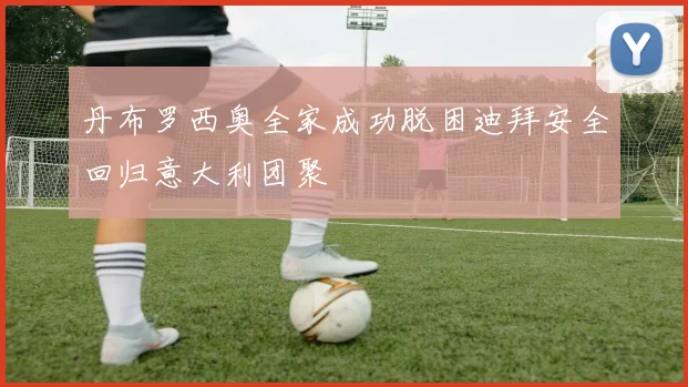 丹布罗西奥全家成功脱困迪拜安全回归意大利团聚