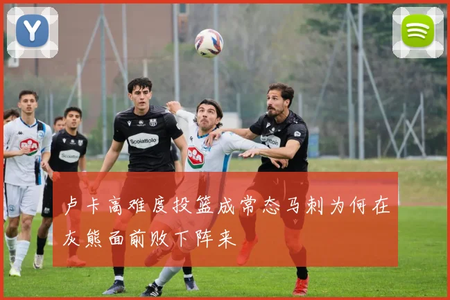 卢卡高难度投篮成常态马刺为何在灰熊面前败下阵来