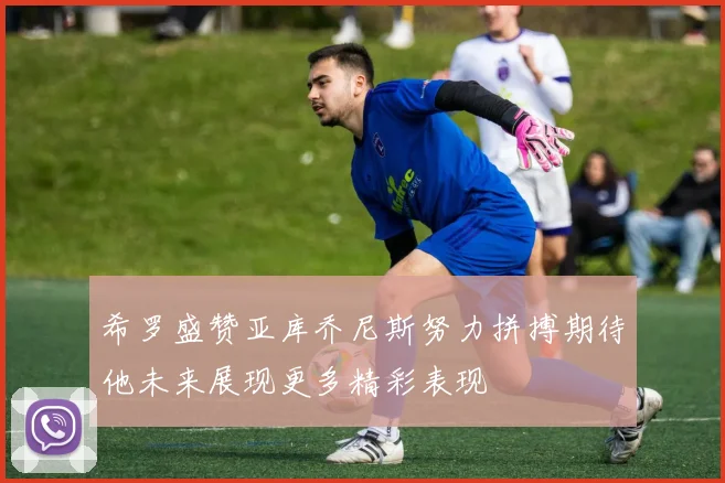 希罗盛赞亚库乔尼斯努力拼搏期待他未来展现更多精彩表现