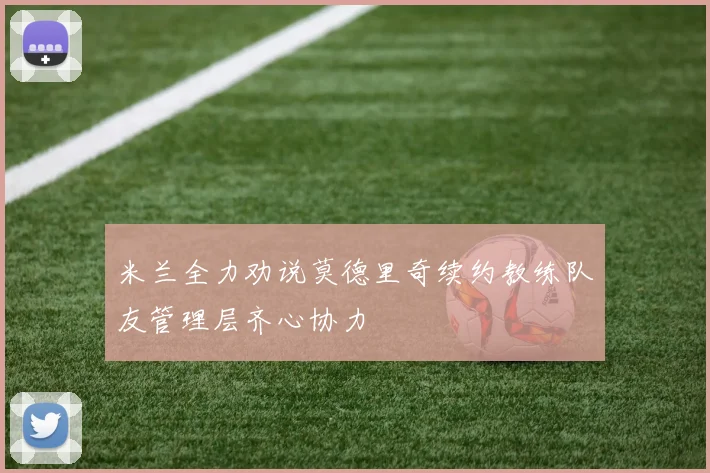 米兰全力劝说莫德里奇续约教练队友管理层齐心协力